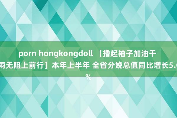 porn hongkongdoll 【撸起袖子加油干 风雨无阻上前行】本年上半年 全省分娩总值同比增长5.0%