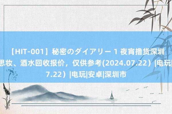 【HIT-001】秘密のダイアリー 1 夜宵撸货深圳数码、好意思妆、酒水回收报价，仅供参考(2024.07.22）|电玩|安卓|深圳市