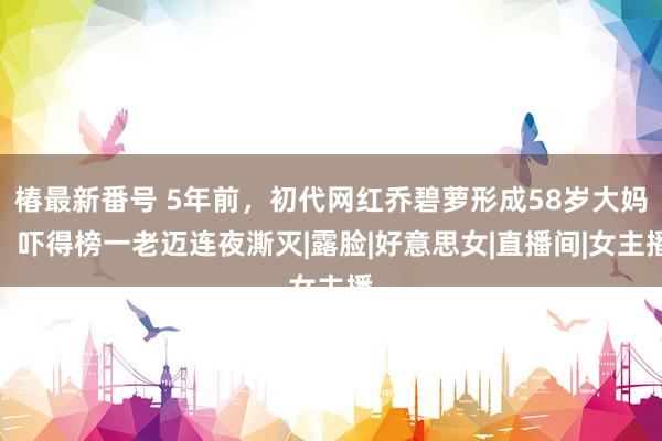 椿最新番号 5年前，初代网红乔碧萝形成58岁大妈，吓得榜一老迈连夜澌灭|露脸|好意思女|直播间|女主播