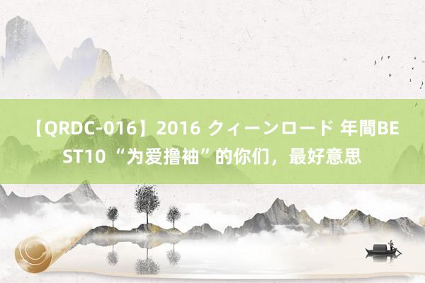 【QRDC-016】2016 クィーンロード 年間BEST10 “为爱撸袖”的你们，最好意思