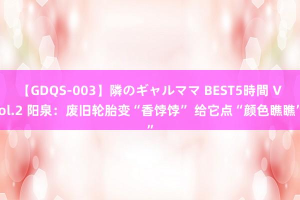 【GDQS-003】隣のギャルママ BEST5時間 Vol.2 阳泉：废旧轮胎变“香饽饽” 给它点“颜色瞧瞧”