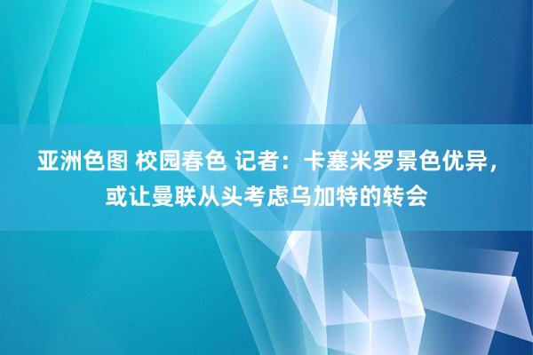 亚洲色图 校园春色 记者：卡塞米罗景色优异，或让曼联从头考虑乌加特的转会