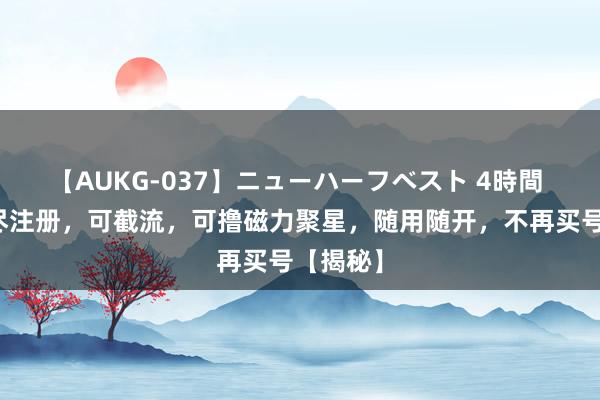 【AUKG-037】ニューハーフベスト 4時間 快手无尽注册，可截流，可撸磁力聚星，随用随开，不再买号【揭秘】