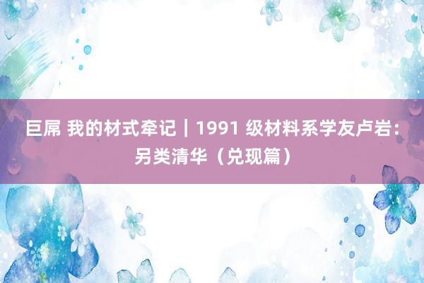 巨屌 我的材式牵记｜1991 级材料系学友卢岩：另类清华（兑现篇）