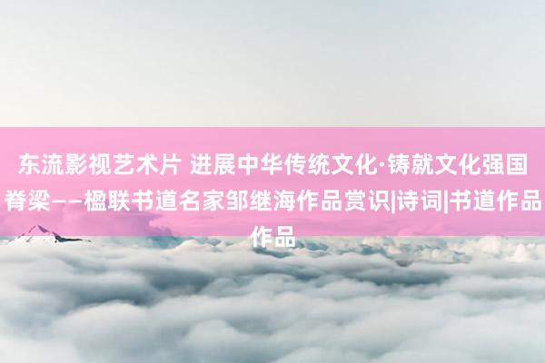 东流影视艺术片 进展中华传统文化·铸就文化强国脊梁——楹联书道名家邹继海作品赏识|诗词|书道作品