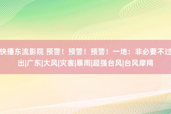 快播东流影院 预警！预警！预警！一地：非必要不过出|广东|大风|灾害|暴雨|超强台风|台风摩羯