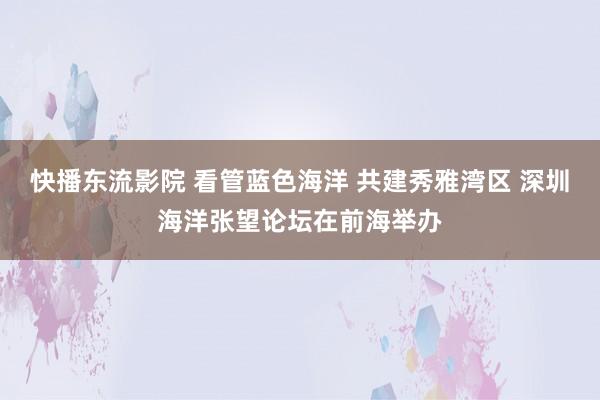 快播东流影院 看管蓝色海洋 共建秀雅湾区 深圳海洋张望论坛在前海举办