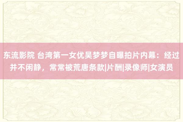 东流影院 台湾第一女优吴梦梦自曝拍片内幕：经过并不闲静，常常被荒唐条款|片酬|录像师|女演员