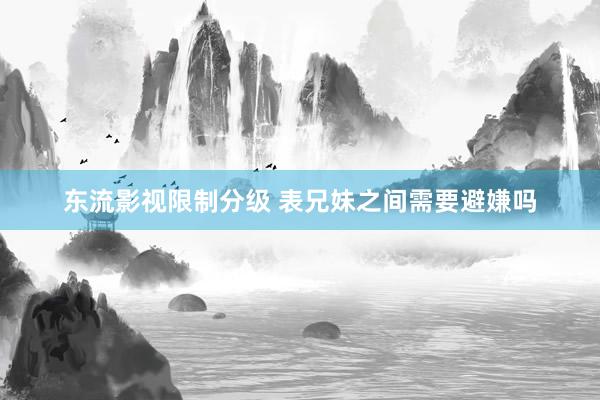 东流影视限制分级 表兄妹之间需要避嫌吗