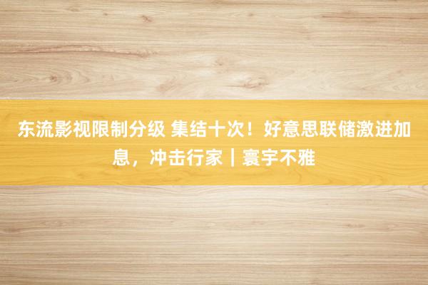 东流影视限制分级 集结十次！好意思联储激进加息，冲击行家｜寰宇不雅