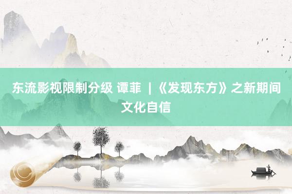 东流影视限制分级 谭菲  | 《发现东方》之新期间文化自信