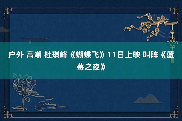 户外 高潮 杜琪峰《蝴蝶飞》11日上映 叫阵《蓝莓之夜》