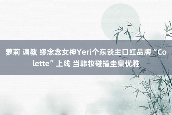 萝莉 调教 缪念念女神Yeri个东谈主口红品牌“Colette”上线 当韩妆碰撞圭臬优雅