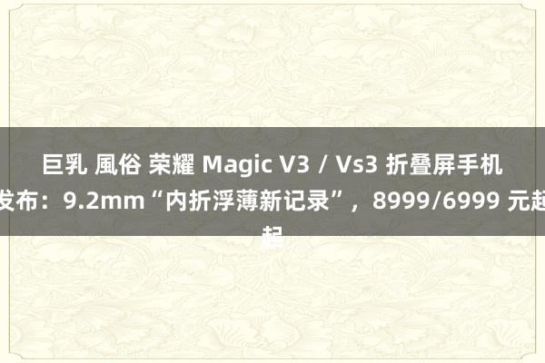 巨乳 風俗 荣耀 Magic V3 / Vs3 折叠屏手机发布：9.2mm“内折浮薄新记录”，8999/6999 元起