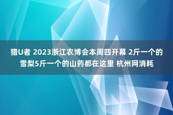 猎U者 2023浙江农博会本周四开幕 2斤一个的雪梨5斤一个的山药都在这里 杭州网消耗