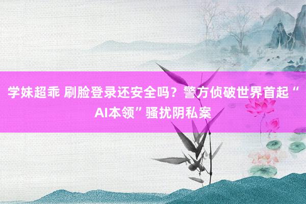 学妹超乖 刷脸登录还安全吗？警方侦破世界首起“AI本领”骚扰阴私案