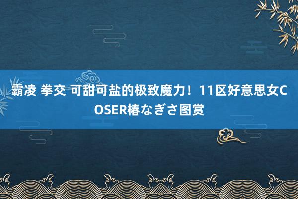 霸凌 拳交 可甜可盐的极致魔力！11区好意思女COSER椿なぎさ图赏