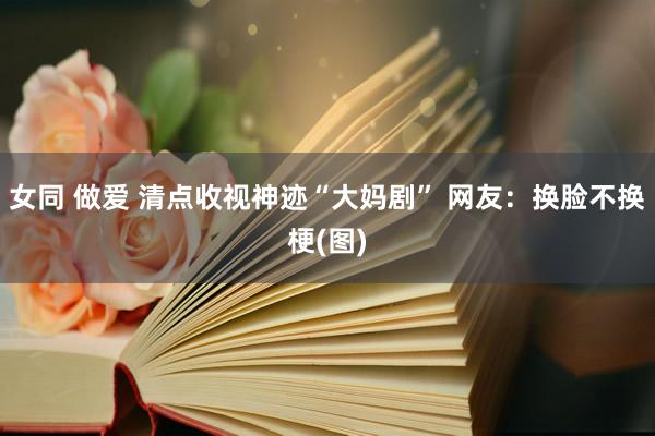 女同 做爱 清点收视神迹“大妈剧” 网友：换脸不换梗(图)