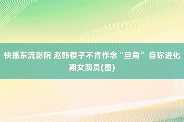 快播东流影院 赵韩樱子不肯作念“旦角” 自称进化期女演员(图)