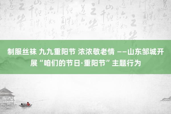 制服丝袜 九九重阳节 浓浓敬老情 ——山东邹城开展“咱们的节日·重阳节”主题行为