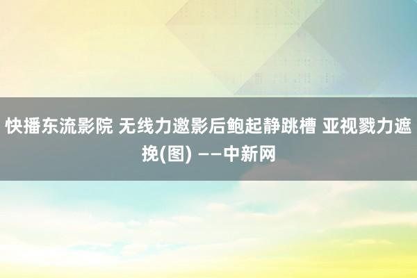 快播东流影院 无线力邀影后鲍起静跳槽 亚视戮力遮挽(图) ——中新网