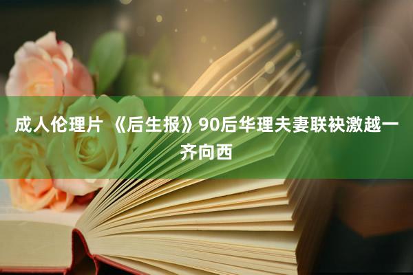 成人伦理片 《后生报》90后华理夫妻联袂激越一齐向西