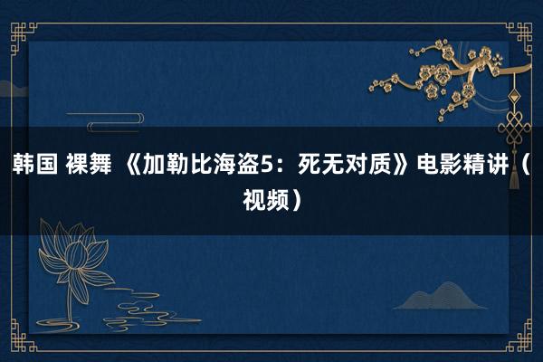 韩国 裸舞 《加勒比海盗5：死无对质》电影精讲（视频）