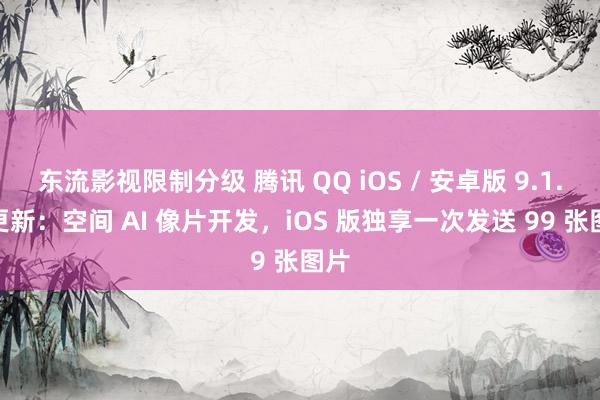 东流影视限制分级 腾讯 QQ iOS / 安卓版 9.1.5 更新：空间 AI 像片开发，iOS 版独享一次发送 99 张图片