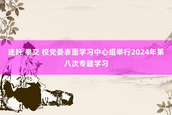 迷奸 拳交 校党委表面学习中心组举行2024年第八次专题学习