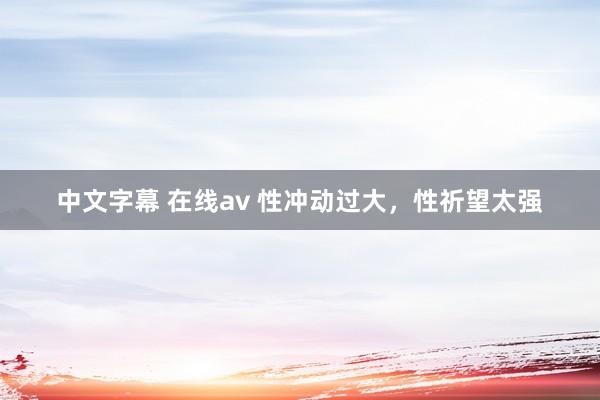 中文字幕 在线av 性冲动过大，性祈望太强