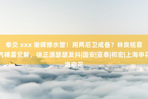 拳交 xxx 谢晖修水管！用两后卫戒备？林良铭霸气裸露见解，徐正源瑟瑟发抖|国安|亚泰|祁宏|上海申花