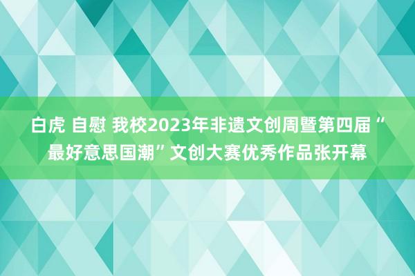 白虎 自慰 我校2023年非遗文创周暨第四届“最好意思国潮”文创大赛优秀作品张开幕