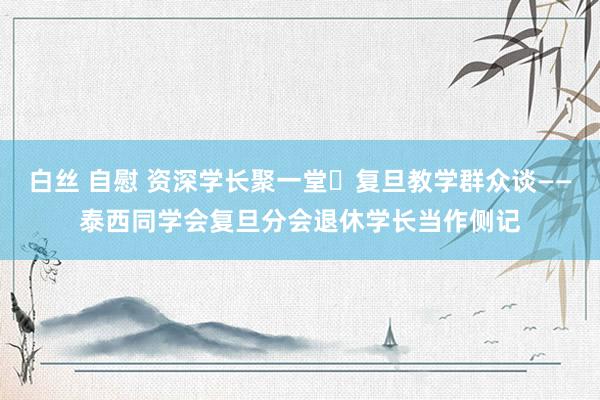 白丝 自慰 资深学长聚一堂	复旦教学群众谈——泰西同学会复旦分会退休学长当作侧记