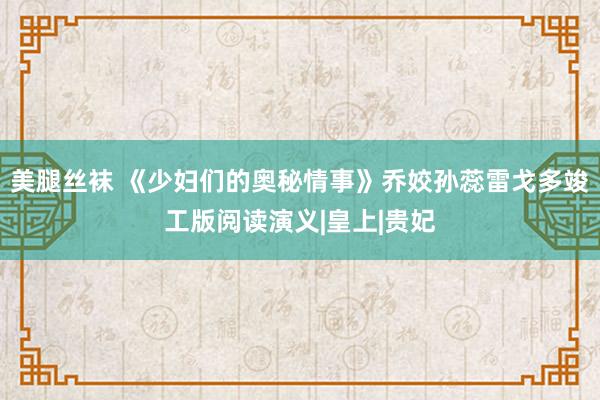 美腿丝袜 《少妇们的奥秘情事》乔姣孙蕊雷戈多竣工版阅读演义|皇上|贵妃