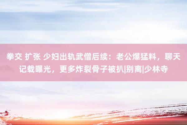 拳交 扩张 少妇出轨武僧后续：老公爆猛料，聊天记载曝光，更多炸裂骨子被扒|别离|少林寺