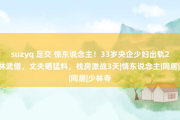 suzyq 足交 惊东说念主！33岁央企少妇出轨24岁少林武僧，丈夫晒猛料，栈房激战3天|情东说念主|同居|少林寺