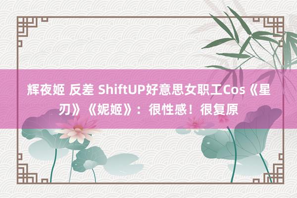 辉夜姬 反差 ShiftUP好意思女职工Cos《星刃》《妮姬》：很性感！很复原