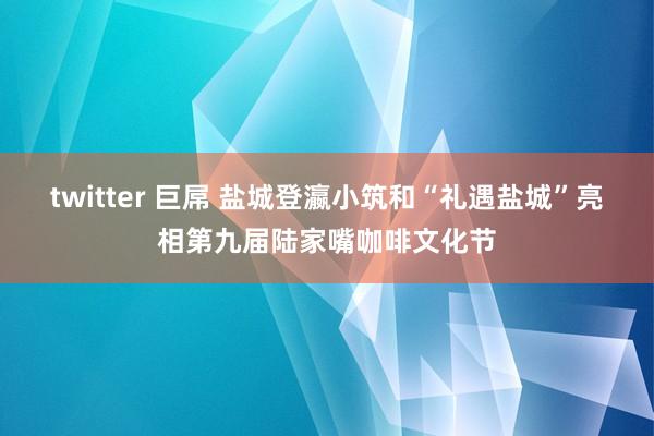 twitter 巨屌 盐城登瀛小筑和“礼遇盐城”亮相第九届陆家嘴咖啡文化节