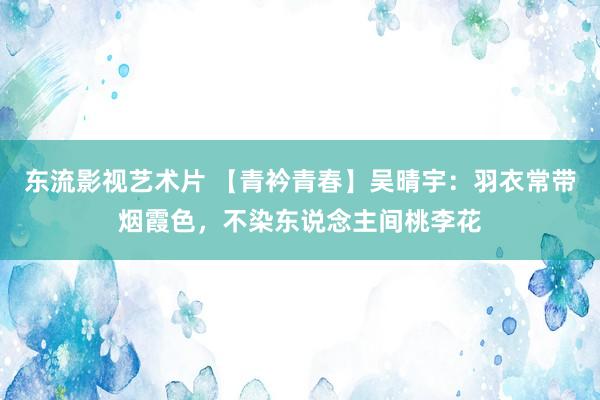 东流影视艺术片 【青衿青春】吴晴宇：羽衣常带烟霞色，不染东说念主间桃李花