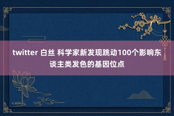 twitter 白丝 科学家新发现跳动100个影响东谈主类发色的基因位点