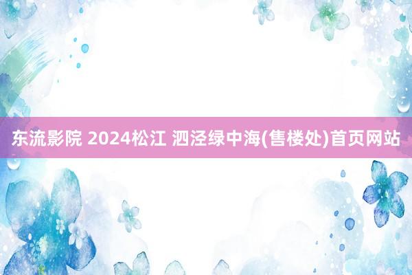 东流影院 2024松江 泗泾绿中海(售楼处)首页网站