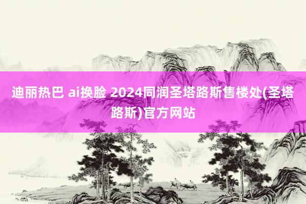 迪丽热巴 ai换脸 2024同润圣塔路斯售楼处(圣塔路斯)官方网站