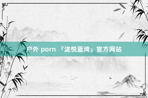 户外 porn 『泷悦蓝湾』官方网站