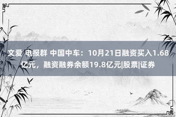 文爱 电报群 中国中车：10月21日融资买入1.68亿元，融资融券余额19.8亿元|股票|证券