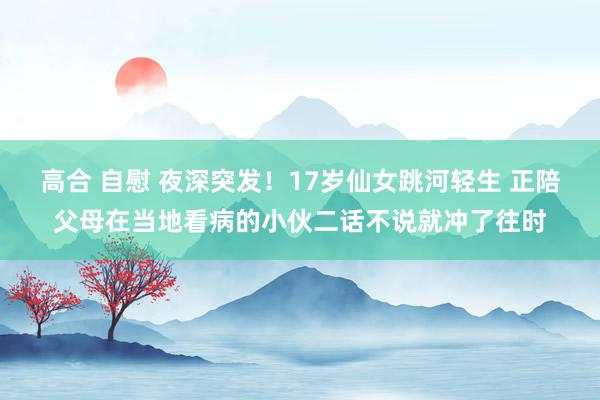 高合 自慰 夜深突发！17岁仙女跳河轻生 正陪父母在当地看病的小伙二话不说就冲了往时