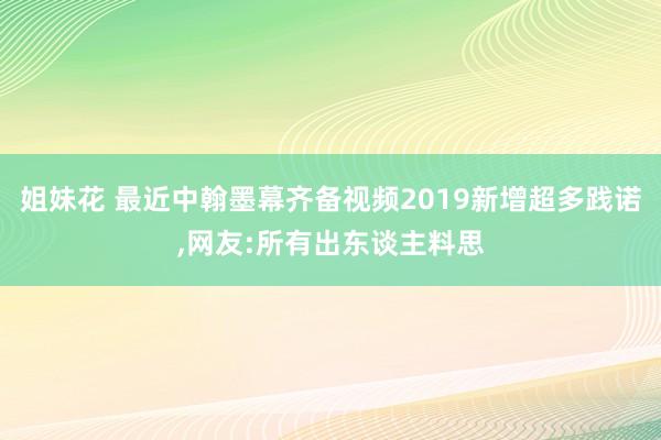 姐妹花 最近中翰墨幕齐备视频2019新增超多践诺，网友:所有出东谈主料思