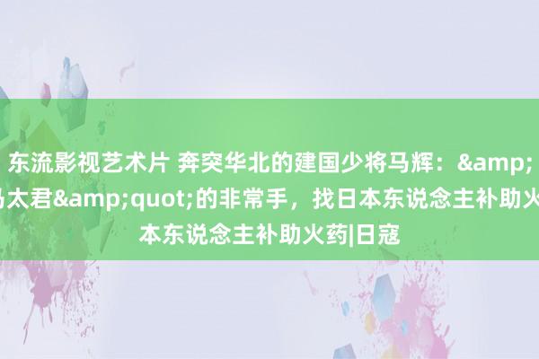 东流影视艺术片 奔突华北的建国少将马辉：&quot;马太君&quot;的非常手，找日本东说念主补助火药|日寇