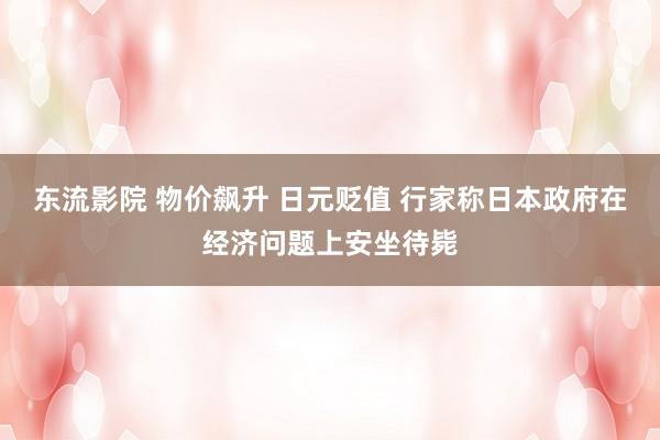 东流影院 物价飙升 日元贬值 行家称日本政府在经济问题上安坐待毙