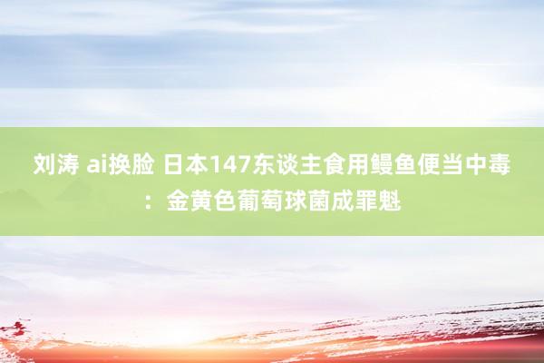 刘涛 ai换脸 日本147东谈主食用鳗鱼便当中毒：金黄色葡萄球菌成罪魁