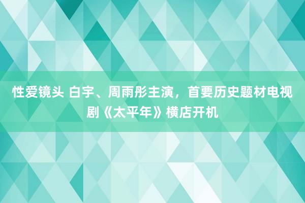 性爱镜头 白宇、周雨彤主演，首要历史题材电视剧《太平年》横店开机